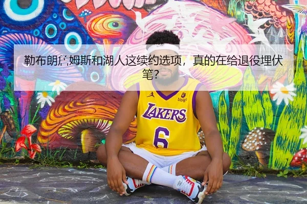 勒布朗詹姆斯和湖人这续约选项，真的在给退役埋伏笔？