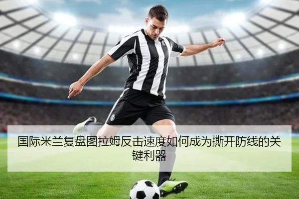 国际米兰复盘图拉姆反击速度如何成为撕开防线的关键利器