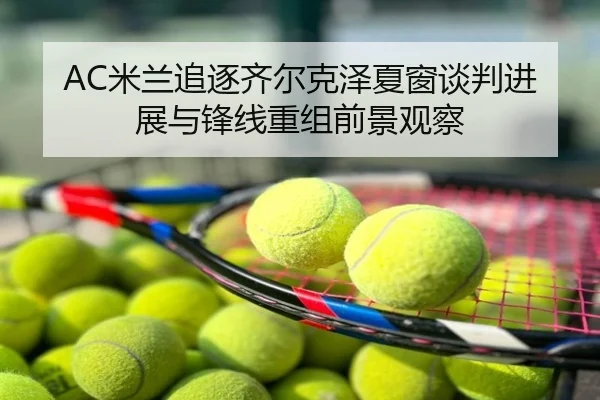 AC米兰追逐齐尔克泽夏窗谈判进展与锋线重组前景观察