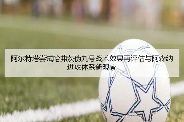 阿尔特塔尝试哈弗茨伪九号战术效果再评估与阿森纳进攻体系新观察