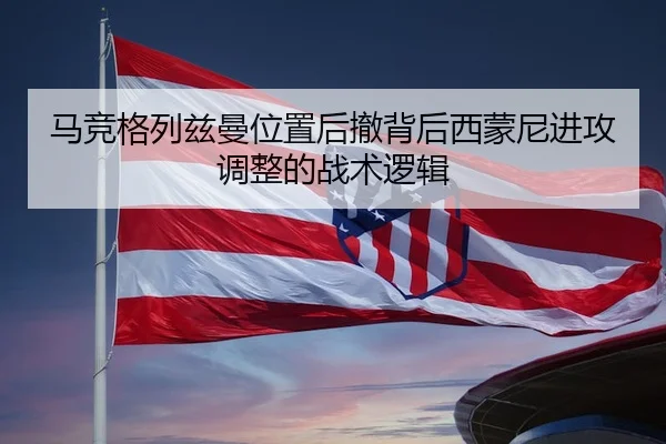 马竞格列兹曼位置后撤背后西蒙尼进攻调整的战术逻辑