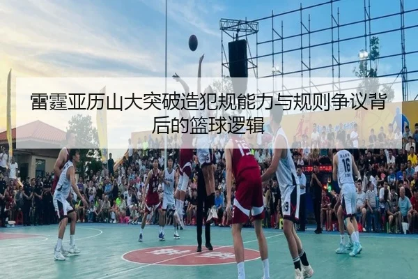 雷霆亚历山大突破造犯规能力与规则争议背后的篮球逻辑