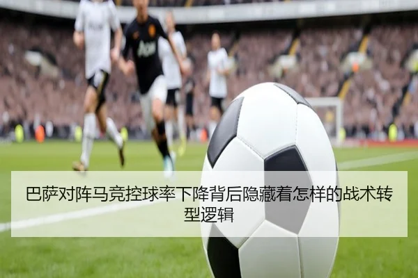 巴萨对阵马竞控球率下降背后隐藏着怎样的战术转型逻辑