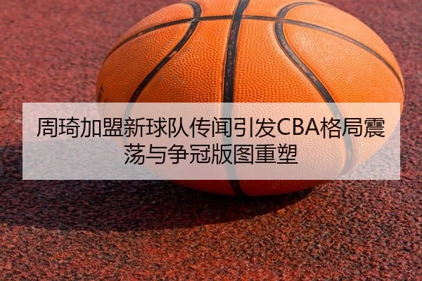 周琦加盟新球队传闻引发CBA格局震荡与争冠版图重塑