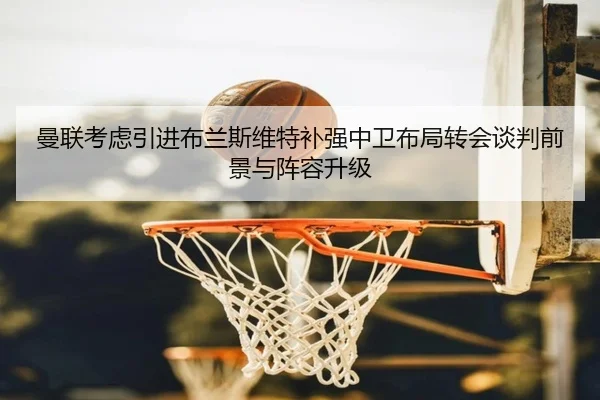 曼联考虑引进布兰斯维特补强中卫布局转会谈判前景与阵容升级