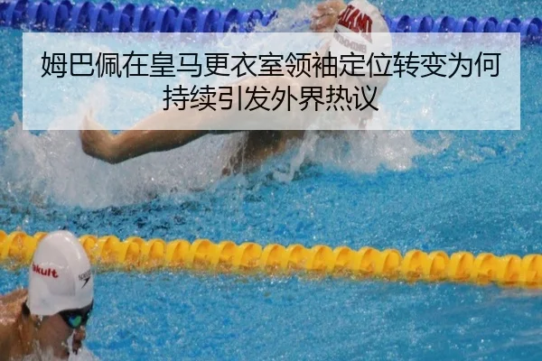 姆巴佩在皇马更衣室领袖定位转变为何持续引发外界热议