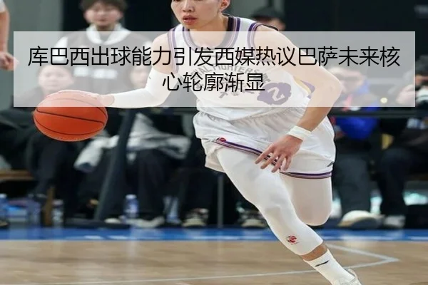 库巴西出球能力引发西媒热议巴萨未来核心轮廓渐显