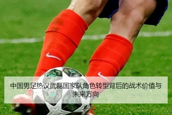 中国男足热议武磊国家队角色转型背后的战术价值与未来方向