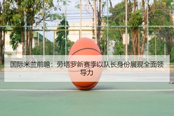 国际米兰前瞻：劳塔罗新赛季以队长身份展现全面领导力